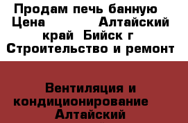 Продам печь банную › Цена ­ 8 500 - Алтайский край, Бийск г. Строительство и ремонт » Вентиляция и кондиционирование   . Алтайский край